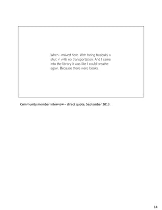 When I moved here. With being basically a
shut in with no transportation. And I came
into the library it was like I could breathe
again. Because there were books.
Community member interview – direct quote, September 2019.
14
 