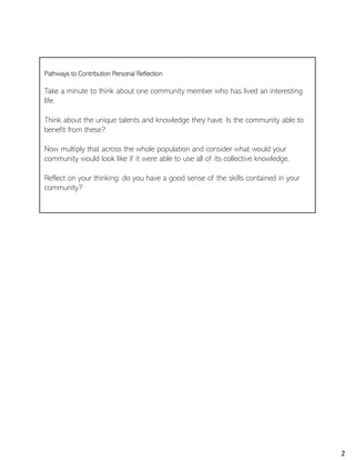 Pathways to Contribution Personal Reflection
Take a minute to think about one community member who has lived an interesting
life.
Think about the unique talents and knowledge they have. Is the community able to
benefit from these?
Now multiply that across the whole population and consider what would your
community would look like if it were able to use all of its collective knowledge.
Reflect on your thinking: do you have a good sense of the skills contained in your
community?
2
 