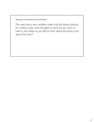Pathways to Contribution Personal Reflection
The next time a new resident walks into the library looking
for a library card, what thoughts or aims do you want to
hold in your head as you talk to them about the library and
about the town?
3
 