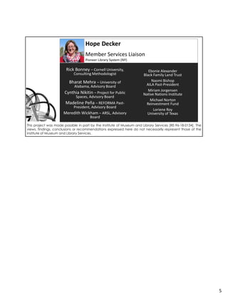 Hope Decker
Member Services Liaison
Pioneer Library System (NY)
Rick Bonney – Cornell University,
Consulting Methodologist
Bharat Mehra – University of
Alabama, Advisory Board
Cynthia Nikitin – Project for Public
Spaces, Advisory Board
Madeline Peña – REFORMA Past-
President, Advisory Board
Meredith Wickham – ARSL, Advisory
Board
Ebonie Alexander
Black Family Land Trust
Naomi Bishop
AILA Past-President
Miriam Jorgensen
Native Nations Institute
Michael Norton
Reinvestment Fund
Loriene Roy
University of Texas
This project was made possible in part by the Institute of Museum and Library Services [RE-96-18-0134]. The
views, findings, conclusions or recommendations expressed here do not necessarily represent those of the
Institute of Museum and Library Services.
5
 