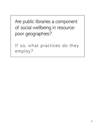 Are public libraries a component
of social wellbeing in resource-
poor geographies?
If so, what practices do they
employ?
6
 