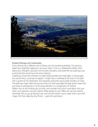 Building Pathways with Intentionality
Every community is different and no library can do everything perfectly. The previous
steps have hopefully helped you (and your team if this is a collaborative effort) think
about your strengths--and your community's strengths--and potential new pathways you
could build that would have the most meaning.
A pathway is built with intention to make travel possible and meaningful. It encourages,
but cannot force, a journey to happen. It might have a trailhead at the start of the path
with a picture of the destination and signposts along the way to keep travelers on track.
The pathway might make the journey more rich and meaningful through grand vistas that
put things in perspective or by focusing attention on a single point of interest.
Reflect now on the thinking you’ve done, and consider that which most aligns with your
heart, your passions, and your talents. What speaks to you? What aim can you hold to
remember this as you go forward now, and into the future in your career and in your life?
Image: Elk River valley by Amy Rivers – used with permission
8
 