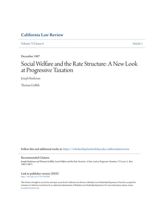 California Law Review
Volume 75 | Issue 6 Article 1
December 1987
Social Welfare and the Rate Structure: A New Look
at Progressive Taxation
Joseph Bankman
Thomas Griffith
Follow this and additional works at: https://scholarship.law.berkeley.edu/californialawreview
Link to publisher version (DOI)
https://doi.org/10.15779/Z382X6F
This Article is brought to you for free and open access by the California Law Review at Berkeley Law Scholarship Repository. It has been accepted for
inclusion in California Law Review by an authorized administrator of Berkeley Law Scholarship Repository. For more information, please contact
jcera@law.berkeley.edu.
Recommended Citation
Joseph Bankman and Thomas Griffith, Social Welfare and the Rate Structure: A New Look at Progressive Taxation, 75 Calif. L. Rev.
1905 (1987).
 