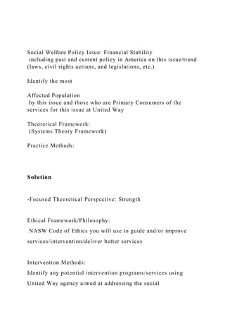 Social Welfare Policy Issue: Financial Stability
including past and current policy in America on this issue/trend
(laws, civil rights actions, and legislations, etc.)
Identify the most
Affected Population
by this issue and those who are Primary Consumers of the
services for this issue at United Way
Theoretical Framework:
(Systems Theory Framework)
Practice Methods:
Solution
-Focused Theoretical Perspective: Strength
Ethical Framework/Philosophy:
NASW Code of Ethics you will use to guide and/or improve
services/intervention/deliver better services
Intervention Methods:
Identify any potential intervention programs/services using
United Way agency aimed at addressing the social
 