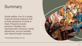 Summary
Social welfare, Any of a variety
of governmental programs that
provide assistance to those in
need. Programs include
pensions, disability and
unemployment insurance, family
allowances, survivor benefits,
and national health insurance.
~Encyclopedia Britannica, Inc.
10
 