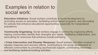 Examples in relation to
social work:
Education Initiatives: Social workers contribute to social development by
promoting access to education, facilitating school-based programs, and advocating
for policies that enhance educational opportunities, especially for marginalized
populations.
•Community Organizing: Social workers engage in community organizing efforts,
helping communities identify their strengths and needs, facilitating collaboration, and
advocating for resources that enhance overall well-being.
• Crisis Intervention and Disaster Response: Social workers are often involved in
disaster response and recovery efforts, contributing to the social development of
affected communities by providing psychosocial support, coordinating resources,
and facilitating resilience-building activities.
3
 