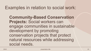 Examples in relation to social work:
Community-Based Conservation
Projects: Social workers can
engage communities in sustainable
development by promoting
conservation projects that protect
natural resources while addressing
social needs.
20XX presentation title 23
 