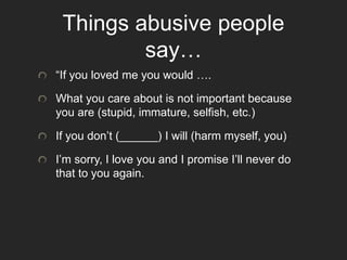 Things abusive people
say…
“If you loved me you would ….
What you care about is not important because
you are (stupid, immature, selfish, etc.)
If you don’t (______) I will (harm myself, you)
I’m sorry, I love you and I promise I’ll never do
that to you again.
 