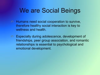 We are Social Beings
Humans need social cooperation to survive,
therefore healthy social interaction is key to
wellness and health.
Especially during adolescence, development of
friendships, peer group association, and romantic
relationships is essential to psychological and
emotional development.
 