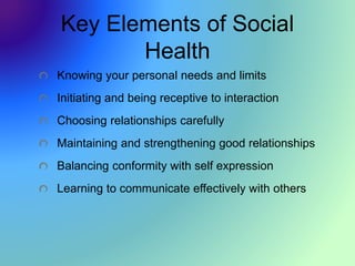Key Elements of Social
Health
Knowing your personal needs and limits
Initiating and being receptive to interaction
Choosing relationships carefully
Maintaining and strengthening good relationships
Balancing conformity with self expression
Learning to communicate effectively with others
 