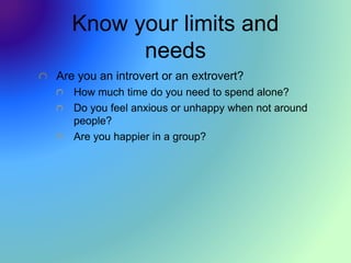Know your limits and
needs
Are you an introvert or an extrovert?
How much time do you need to spend alone?
Do you feel anxious or unhappy when not around
people?
Are you happier in a group?
 