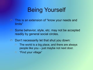 Being Yourself
This is an extension of “know your needs and
limits”
Some behavior, style, etc. may not be accepted
readily by general social circles.
Don’t necessarily let that shut you down:
The world is a big place, and there are always
people like you – just maybe not next door.
“Find your village”
 