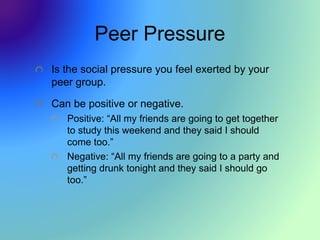 Peer Pressure
Is the social pressure you feel exerted by your
peer group.
Can be positive or negative.
Positive: “All my friends are going to get together
to study this weekend and they said I should
come too.”
Negative: “All my friends are going to a party and
getting drunk tonight and they said I should go
too.”
 
