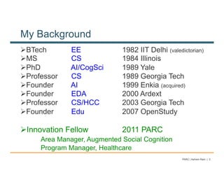 My Background
! BTech        EE             1982 IIT Delhi (valedictorian)
! MS           CS             1984 Illinois
! PhD          AI/CogSci      1989 Yale
! Professor    CS             1989 Georgia Tech
! Founder      AI             1999 Enkia (acquired)
! Founder      EDA            2000 Ardext
! Professor    CS/HCC         2003 Georgia Tech
! Founder      Edu            2007 OpenStudy

! Innovation Fellow           2011 PARC
      Area Manager, Augmented Social Cognition
      Program Manager, Healthcare
                                                    PARC | Ashwin Ram | 3
 