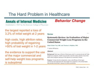 The Hard Problem in Healthcare
                                    Behavior Change

the largest reported a loss of
3.2% of initial weight at 2 years

high costs, high attrition rates,
high probability of regaining
>50% of lost weight in 1-2 years

the evidence to support the use
of the major commercial and
self-help weight loss programs
is suboptimal
                                              PARC | Ashwin Ram | 30
 