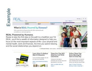 Example




REAL Powered by Humana.
Ready to take the first step on the path to a healthier you? At
REAL, you’ll find a wealth of information designed to help you
focus on the most important aspects of life—your physical and
mental health, work and finances, the time you spend relaxing,
and the social relationships you depend on.
 