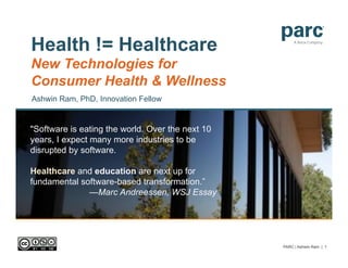 Health != Healthcare
New Technologies for
Consumer Health & Wellness
Ashwin Ram, PhD, Innovation Fellow


"Software is eating the world. Over the next 10
years, I expect many more industries to be
disrupted by software.

Healthcare and education are next up for
fundamental software-based transformation.”
              —Marc Andreessen, WSJ Essay




                                                  PARC | Ashwin Ram | 1
 