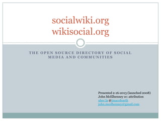 socialwiki.org
       wikisocial.org

THE OPEN SOURCE DIRECTORY OF SOCIAL
      MEDIA AND COMMUNITIES




                       Presented 2-16-2013 (launched 2008)
                       John McElhenney cc: attribution
                       uber.la @jmacofearth
                       john.mcelhenney@gmail.com
 