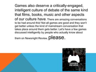 Games also deserve a critically-engaged, intelligent culture of debate of the same kind that films, books, music and other...