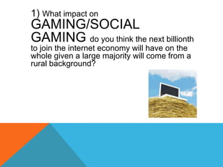 	1) What impact on GAMING/SOCIAL GAMING do you think the next billionth to join the internet economy will have on the whol...