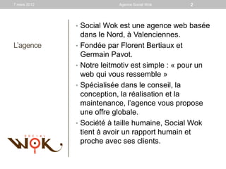 7 mars 2012                   Agence Social Wok     2



              • Social Wok est une agence web basée
                  dans le Nord, à Valenciennes.
L’agence      •   Fondée par Florent Bertiaux et
                  Germain Pavot.
              •   Notre leitmotiv est simple : « pour un
                  web qui vous ressemble »
              •   Spécialisée dans le conseil, la
                  conception, la réalisation et la
                  maintenance, l’agence vous propose
                  une offre globale.
              •   Société à taille humaine, Social Wok
                  tient à avoir un rapport humain et
                  proche avec ses clients.
 