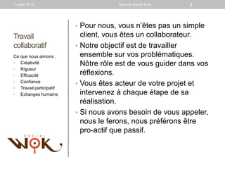 7 mars 2012                            Agence Social Wok    3



                          • Pour nous, vous n’êtes pas un simple
Travail                     client, vous êtes un collaborateur.
collaboratif              • Notre objectif est de travailler
Ce que nous aimons :        ensemble sur vos problématiques.
•  Créativité               Nôtre rôle est de vous guider dans vos
•  Rigueur
•  Efficacité               réflexions.
•  Confiance
                          • Vous êtes acteur de votre projet et
•  Travail participatif
•  Echanges humains         intervenez à chaque étape de sa
                            réalisation.
                          • Si nous avons besoin de vous appeler,
                            nous le ferons, nous préférons être
                            pro-actif que passif.
 