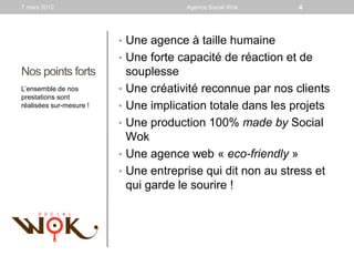 7 mars 2012                             Agence Social Wok     4



                         • Une agence à taille humaine
                         • Une forte capacité de réaction et de
Nos points forts             souplesse
L’ensemble de nos        •   Une créativité reconnue par nos clients
prestations sont
réalisées sur-mesure !   •   Une implication totale dans les projets
                         •   Une production 100% made by Social
                             Wok
                         •   Une agence web « eco-friendly »
                         •   Une entreprise qui dit non au stress et
                             qui garde le sourire !
 