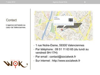 7 mars 2012                             Agence Social Wok          6




Contact
L’agence est basée au
cœur de Valenciennes.




                        • 1 rue Notre-Dame, 59300 Valenciennes
                        • Par téléphone : 09 51 11 63 65 (du lundi au
                          vendredi 9H-17H)
                        • Par email : contact@socialwok.fr
                        • Sur internet : http://www.socialwok.fr
 