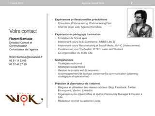 7 mars 2012                                              Agence Social Wok                       7




                                •   Expériences professionnelles précédentes
                                    • Consultant Webmarketing, Webmarketing Fast
                                    • Chef de projet web, Agence Normédia

Votre contact                   •   Expérience en pédagogie / animation
Florent Bertiaux                    • Fondateur de Social Wok

Directeur Conseil et                • Intervenant cours de E-Commerce, IMMD (Lille 2)
Communication                       • Intervenant cours Webmarketing et Social Media, UVHC (Valenciennes)
Co-fondateur de l’agence            • Conférencier pour YouSeeMii, ISTEC, salon de l’Etudiant
                                    • Co-organisateur du TEDx Lille
florent.bertiaux@socialwok.fr
09 51 11 63 65                  • Compétences
06 17 46 17 90                      • Stratégies multicanal
                                    • Stratégies Social Media
                                    • Gestion de projets web & innovants
                                    • Accompagnement de startups concernant la communication (planning
                                      stratégique et opérationnel)

                                •   Praticien et observateur de l’internet
                                    • Blogueur et utilisateur des réseaux sociaux: Blog, Facebook, Twitter,
                                      Foursquare, Viadeo, Linked In
                                    • Organisation des OpenCoffee et apéros Community Manager & Curator à
                                      Lille
                                    • Rédacteur en chef du webzine Locita
 