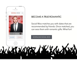 SIMON, 34
Social Woo matches you with dates that are
recommended by friends. Once matched, you
can woo them with romantic gifts. What fun!
 