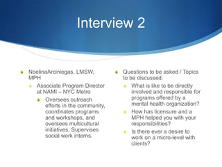 Interview 2NoelinaArciniegas, LMSW, MPHAssociate Program Director at NAMI – NYC MetroOversees outreach efforts in the community, coordinates programs and workshops, and oversees multicultural initiatives. Supervises social work interns.Questions to be asked / Topics to be discussed: What is like to be directly involved and responsible for programs offered by a mental health organization?How has licensure and a MPH helped you with your responsibilities? Is there ever a desire to work on a micro-level with clients? 