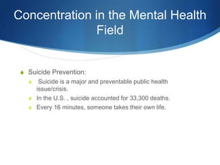 Concentration in the Mental Health FieldSuicide Prevention: Suicide is a major and preventable public health issue/crisis. In the U.S. , suicide accounted for 33,300 deaths. Every 16 minutes, someone takes their own life. 