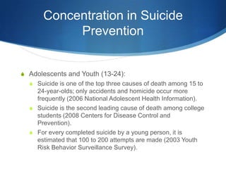 Concentration in Suicide PreventionAdolescents and Youth (13-24): Suicide is one of the top three causes of death among 15 to 24-year-olds; only accidents and homicide occur more frequently (2006 National Adolescent Health Information).Suicide is the second leading cause of death among college students (2008 Centers for Disease Control and Prevention).For every completed suicide by a young person, it is estimated that 100 to 200 attempts are made (2003 Youth Risk Behavior Surveillance Survey).