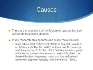 CausesThere are a vast array of risk factors or causes that can contribute to suicidal ideation. In my research, this became one of my main focuses: In an article titled “Differential Effects of Support Providers on Adolescents’ Mental Health”, authors Lisa G. Colarossi and Jacquelynne S. Eccles, claim, “adolescence is a period of increased vulnerability to mental health difficulties… of these difficulties, depressed mood and low self-esteem occur with disproportionately high prevalence” (2003). 
