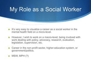 My Role as a Social WorkerIt’s very easy to visualize a career as a social worker in the mental health field on a micro-level. However, I wish to work on a macro-level, being involved with work dealing with policy, advocacy, research, evaluation, legislation, supervision, etc. Career in the non-profit sector, higher-education system, or government/politics. MSW, MPH (?)