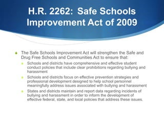 H.R. 2262:	Safe Schools Improvement Act of 2009The Safe Schools Improvement Act will strengthen the Safe and Drug Free Schools and Communities Act to ensure that:Schools and districts have comprehensive and effective student conduct policies that include clear prohibitions regarding bullying and harassmentSchools and districts focus on effective prevention strategies and professional development designed to help school personnel meaningfully address issues associated with bullying and harassmentStates and districts maintain and report data regarding incidents of bullying and harassment in order to inform the development of effective federal, state, and local policies that address these issues.