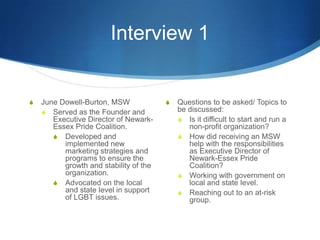 Interview 1June Dowell-Burton, MSWServed as the Founder and Executive Director of Newark-Essex Pride Coalition. Developed and implemented new marketing strategies and programs to ensure the growth and stability of the organization.Advocated on the local and state level in support of LGBT issues.Questions to be asked/ Topics to be discussed: Is it difficult to start and run a non-profit organization?How did receiving an MSW help with the responsibilities as Executive Director of Newark-Essex Pride Coalition?Working with government on local and state level. Reaching out to an at-risk group.