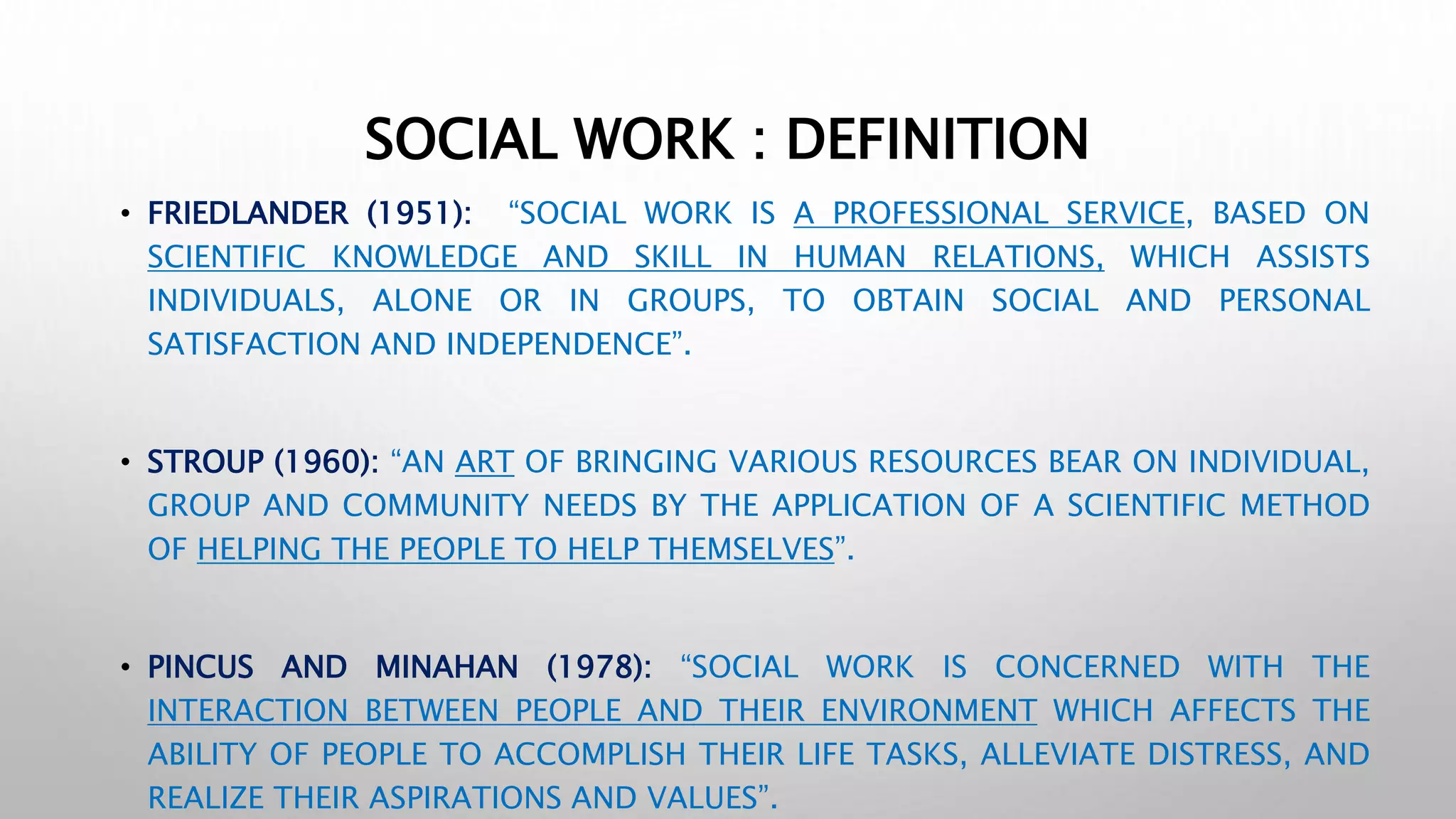 SOCIAL WORK : DEFINITION
• FRIEDLANDER (1951): “SOCIAL WORK IS A PROFESSIONAL SERVICE, BASED ON
SCIENTIFIC KNOWLEDGE AND SKILL IN HUMAN RELATIONS, WHICH ASSISTS
INDIVIDUALS, ALONE OR IN GROUPS, TO OBTAIN SOCIAL AND PERSONAL
SATISFACTION AND INDEPENDENCE”.
• STROUP (1960): “AN ART OF BRINGING VARIOUS RESOURCES BEAR ON INDIVIDUAL,
GROUP AND COMMUNITY NEEDS BY THE APPLICATION OF A SCIENTIFIC METHOD
OF HELPING THE PEOPLE TO HELP THEMSELVES”.
• PINCUS AND MINAHAN (1978): “SOCIAL WORK IS CONCERNED WITH THE
INTERACTION BETWEEN PEOPLE AND THEIR ENVIRONMENT WHICH AFFECTS THE
ABILITY OF PEOPLE TO ACCOMPLISH THEIR LIFE TASKS, ALLEVIATE DISTRESS, AND
REALIZE THEIR ASPIRATIONS AND VALUES”.
 
