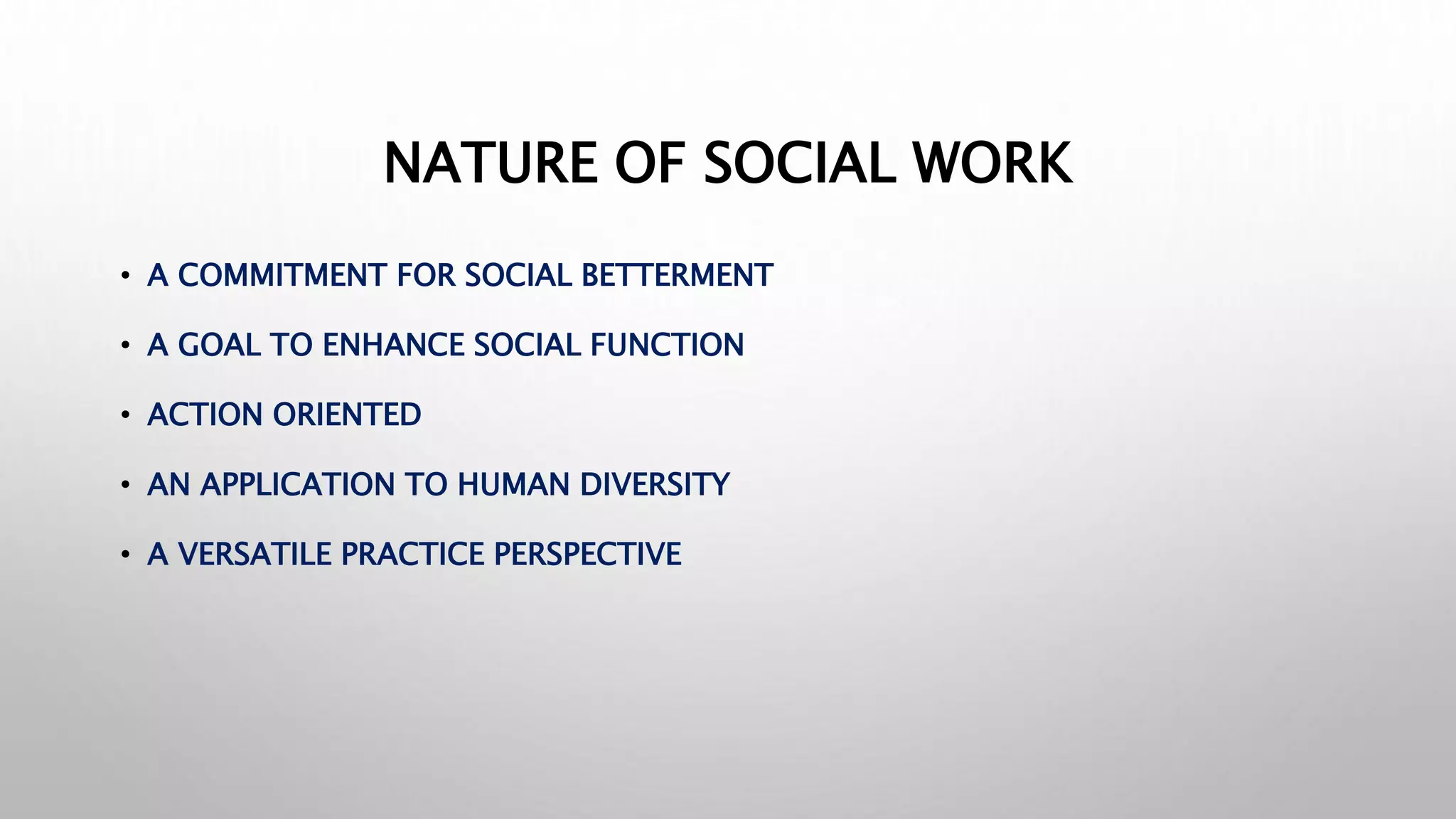 NATURE OF SOCIAL WORK
• A COMMITMENT FOR SOCIAL BETTERMENT
• A GOAL TO ENHANCE SOCIAL FUNCTION
• ACTION ORIENTED
• AN APPLICATION TO HUMAN DIVERSITY
• A VERSATILE PRACTICE PERSPECTIVE
 