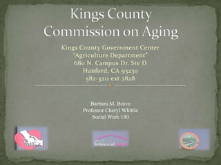Kings County Government Center
   “Agriculture Department”
    680 N. Campus Dr. Ste D
       Hanford, CA 93230
        582-3211 ext 2828



         Barbara M. Bravo
      Professor Cheryl Whittle
          Social Work 180
 