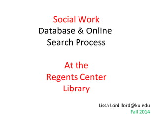 Social Work 
Database & Online 
Search Process 
At the 
Regents Center 
Library 
Lissa Lord llord@ku.edu 
Fall 2014 
 
