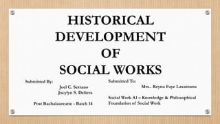 HISTORICAL
DEVELOPMENT
OF
SOCIAL WORKS
Submitted By:
Joel C. Serrano
Jocylyn S. Deliera
Post Bachalaureatte - Batch 14
Submitted To:
Mrs.. Reyna Faye Laxamana
Social Work A1 – Knowledge & Philosophical
Foundation of Social Work
 