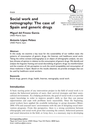 Article 
Social work and 
netnography: The case of 
Spain and generic drugs 
Miguel del Fresno Garcı´a 
UNED Madrid, Spain 
Antonio Lo´pez Pela´ez 
UNED Madrid, Spain 
Qualitative Social Work 
2014, Vol 13(1) 85–107 
! The Author(s) 2013 
Reprints and permissions: 
sagepub.co.uk/journalsPermissions.nav 
DOI: 10.1177/1473325013507736 
qsw.sagepub.com 
Abstract 
In this study, we examine a key issue for the sustainability of our welfare state: the 
patterns of consumption of generic drugs, the Internet, and healthcare social work. 
Taking the online context (netnography) as an object of ethnographic analysis, we ana-lyze 
climates of opinion in relation to the consumption of generic drugs.We identify and 
analyze the linguistic framing and social discrediting of generic drugs via misinformation 
and the creation of risk perception to curb the social acceptability and consumption of 
these medicines in Spain. Based on the results obtained, we provide strategies that can 
be used by healthcare social workers. 
Keywords 
Brand drugs, generic drugs, health, Internet, netnography, social work 
Introduction 
A basic starting point of any intervention project in the field of social work is to 
analyze the behavioral patterns of users, their survival strategies and their socio-cultural 
environment. As a helping profession, the goal of social work is to provide 
expert knowledge in order to improve people’s skills so that they can pursue 
opportunities and cope with problems more successfully. Since the beginning, 
social workers have applied the available technology to group dynamics (Meier, 
2004: 479) and assessed users’ environments with the aim of designing social inter-vention 
programs. From this perspective, there is a strong correlation between 
ethnography and social work given that assessing the context, behavioral patterns 
and social interaction in the field, or being there, is a necessary step to developing 
Corresponding author: 
Miguel del Fresno Garcı´a, UNED Obispo Trejo S/N Madrid, 28040 Spain. 
Email: mdelfresno@der.uned.es 
 