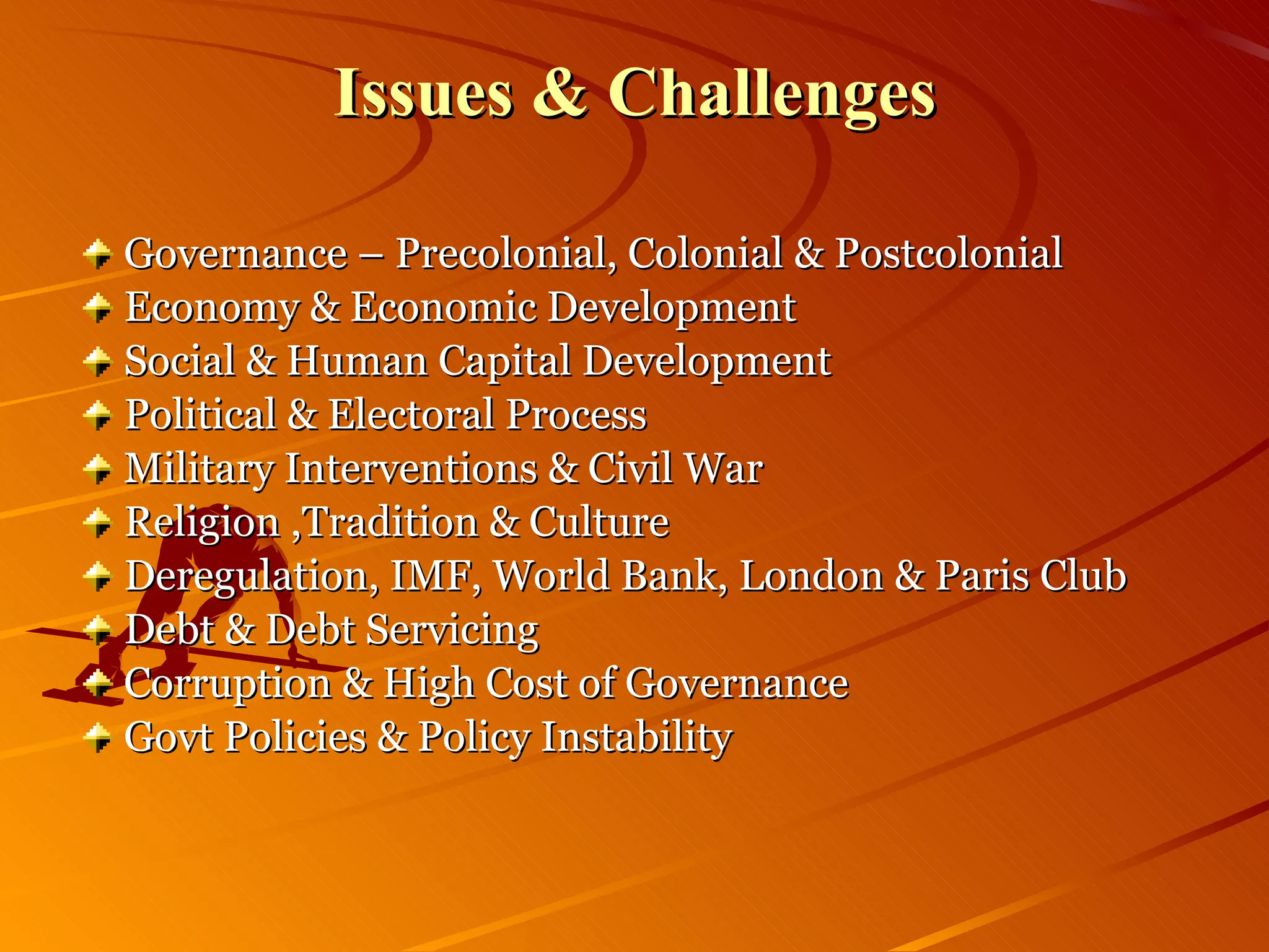 Issues & Challenges Governance – Precolonial, Colonial & Postcolonial Economy & Economic Development Social & Human Capital Development Political & Electoral Process Military Interventions & Civil War Religion ,Tradition & Culture Deregulation, IMF, World Bank, London & Paris Club Debt & Debt Servicing Corruption & High Cost of Governance Govt Policies & Policy Instability 