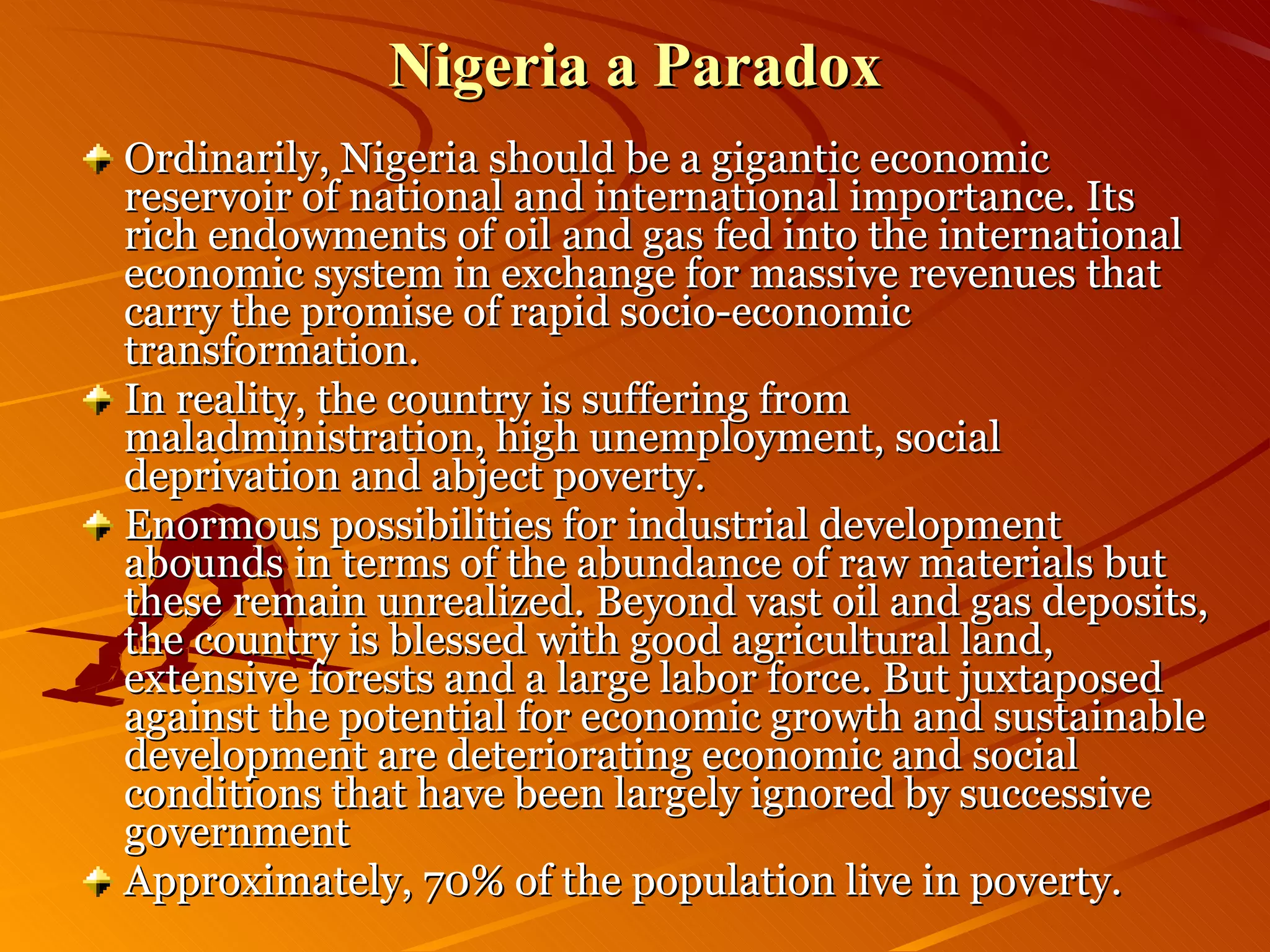 Nigeria a Paradox Ordinarily, Nigeria should be a gigantic economic reservoir of national and international importance. Its rich endowments of oil and gas fed into the international economic system in exchange for massive revenues that carry the promise of rapid socio-economic transformation. In reality, the country is suffering from maladministration, high unemployment, social deprivation and abject poverty. Enormous possibilities for industrial development abounds in terms of the abundance of raw materials but these remain unrealized. Beyond vast oil and gas deposits, the country is blessed with good agricultural land, extensive forests and a large labor force. But juxtaposed against the potential for economic growth and sustainable development are deteriorating economic and social conditions that have been largely ignored by successive government Approximately, 70% of the population live in poverty. 