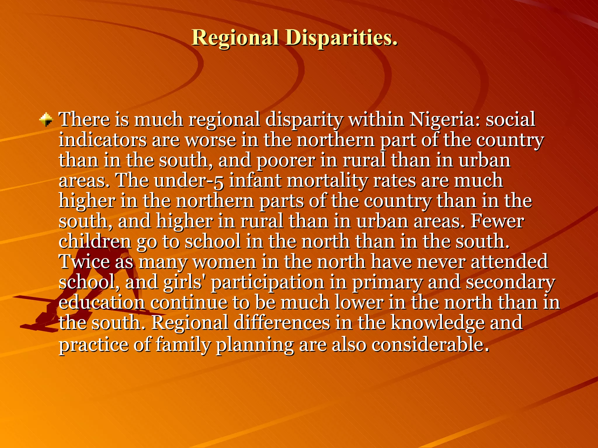Regional Disparities.   There is much regional disparity within Nigeria: social indicators are worse in the northern part of the country than in the south, and poorer in rural than in urban areas. The under-5 infant mortality rates are much higher in the northern parts of the country than in the south, and higher in rural than in urban areas. Fewer children go to school in the north than in the south. Twice as many women in the north have never attended school, and girls' participation in primary and secondary education continue to be much lower in the north than in the south. Regional differences in the knowledge and practice of family planning are also considerable .  
