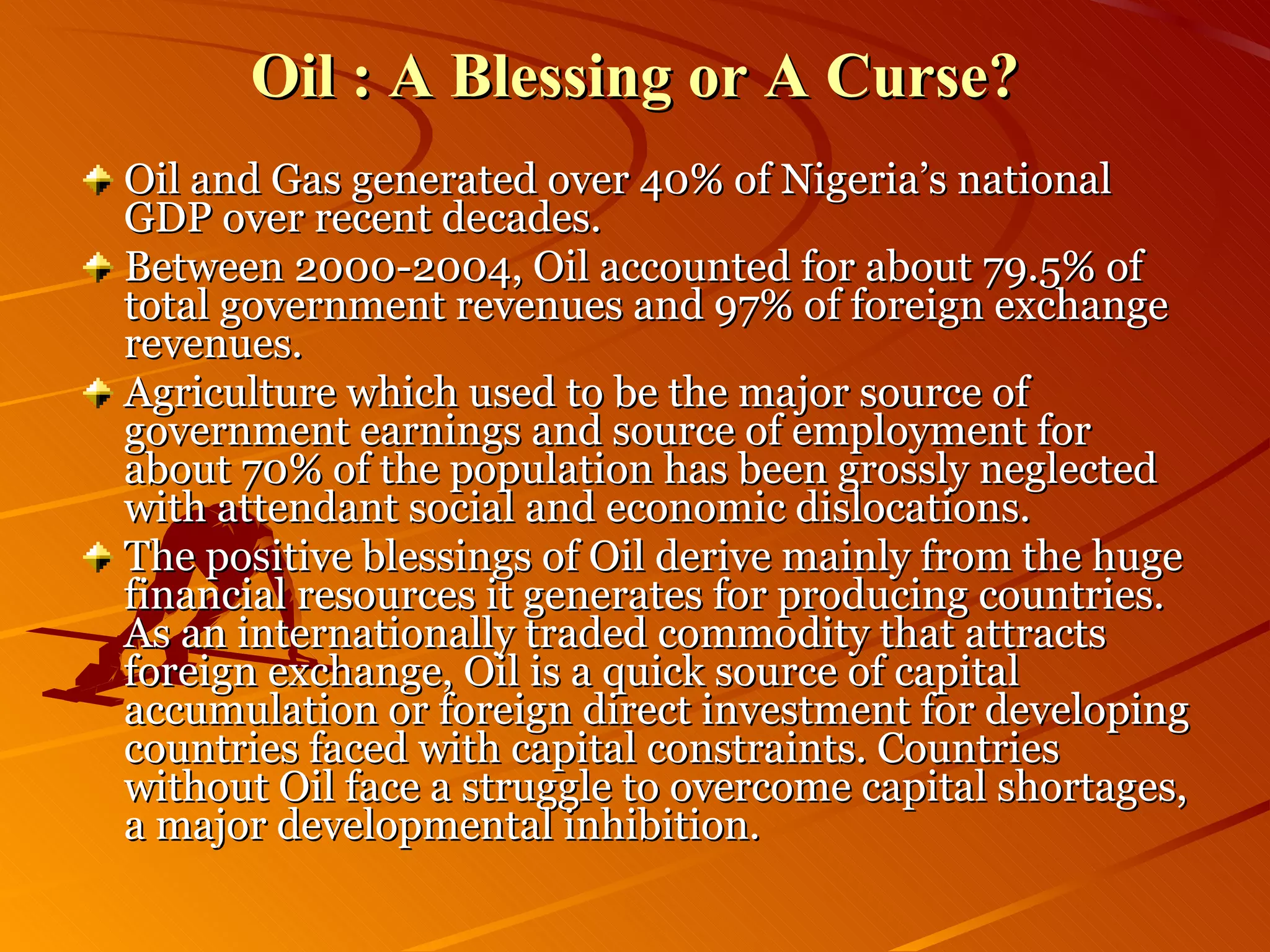 Oil : A Blessing or A Curse? Oil and Gas generated over 40% of Nigeria’s national GDP over recent decades.  Between 2000-2004, Oil accounted for about 79.5% of total government revenues and 97% of foreign exchange revenues. Agriculture which used to be the major source of government earnings and source of employment for about 70% of the population has been grossly neglected with attendant social and economic dislocations. The positive blessings of Oil derive mainly from the huge financial resources it generates for producing countries. As an internationally traded commodity that attracts foreign exchange, Oil is a quick source of capital accumulation or foreign direct investment for developing countries faced with capital constraints. Countries without Oil face a struggle to overcome capital shortages, a major developmental inhibition. 