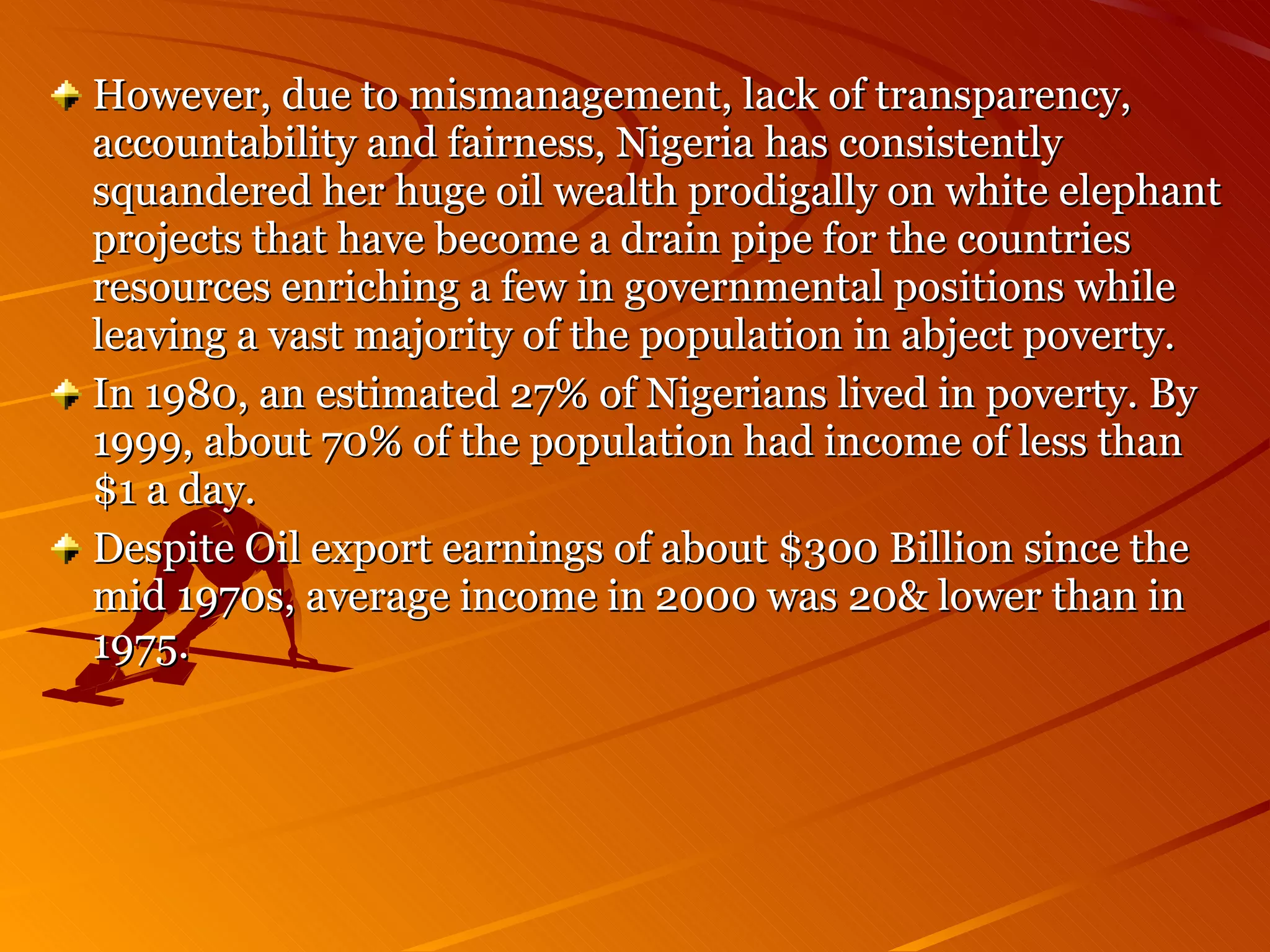 However, due to mismanagement, lack of transparency, accountability and fairness, Nigeria has consistently squandered her huge oil wealth prodigally on white elephant projects that have become a drain pipe for the countries resources enriching a few in governmental positions while leaving a vast majority of the population in abject poverty. In 1980, an estimated 27% of Nigerians lived in poverty. By 1999, about 70% of the population had income of less than $1 a day. Despite Oil export earnings of about $300 Billion since the mid 1970s, average income in 2000 was 20& lower than in 1975. 