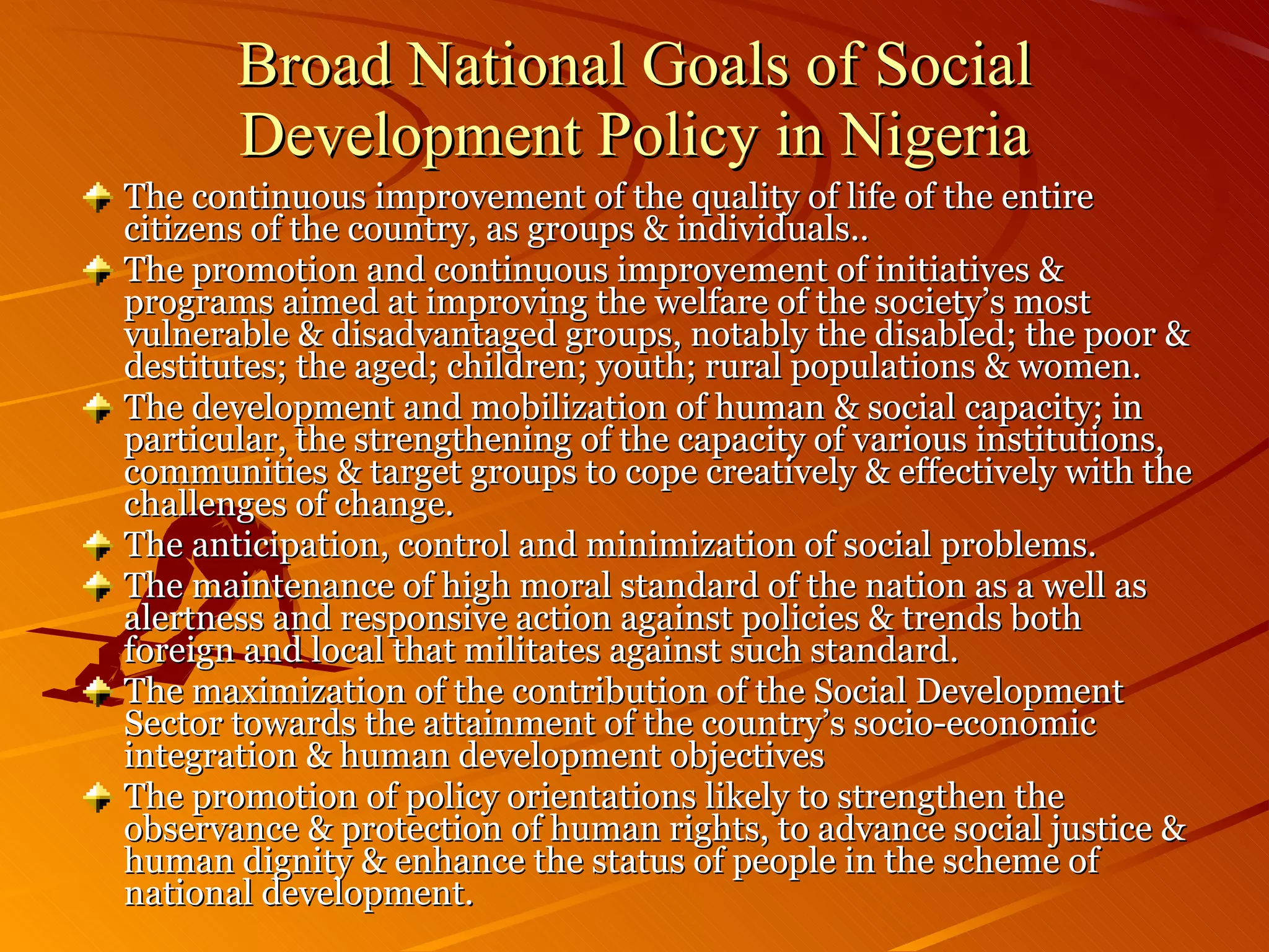 Broad National Goals of Social Development Policy in Nigeria The continuous improvement of the quality of life of the entire citizens of the country, as groups & individuals.. The promotion and continuous improvement of initiatives & programs aimed at improving the welfare of the society’s most vulnerable & disadvantaged groups, notably the disabled; the poor & destitutes; the aged; children; youth; rural populations & women. The development and mobilization of human & social capacity; in particular, the strengthening of the capacity of various institutions, communities & target groups to cope creatively & effectively with the challenges of change. The anticipation, control and minimization of social problems. The maintenance of high moral standard of the nation as a well as alertness and responsive action against policies & trends both foreign and local that militates against such standard. The maximization of the contribution of the Social Development Sector towards the attainment of the country’s socio-economic integration & human development objectives The promotion of policy orientations likely to strengthen the observance & protection of human rights, to advance social justice & human dignity & enhance the status of people in the scheme of national development. 