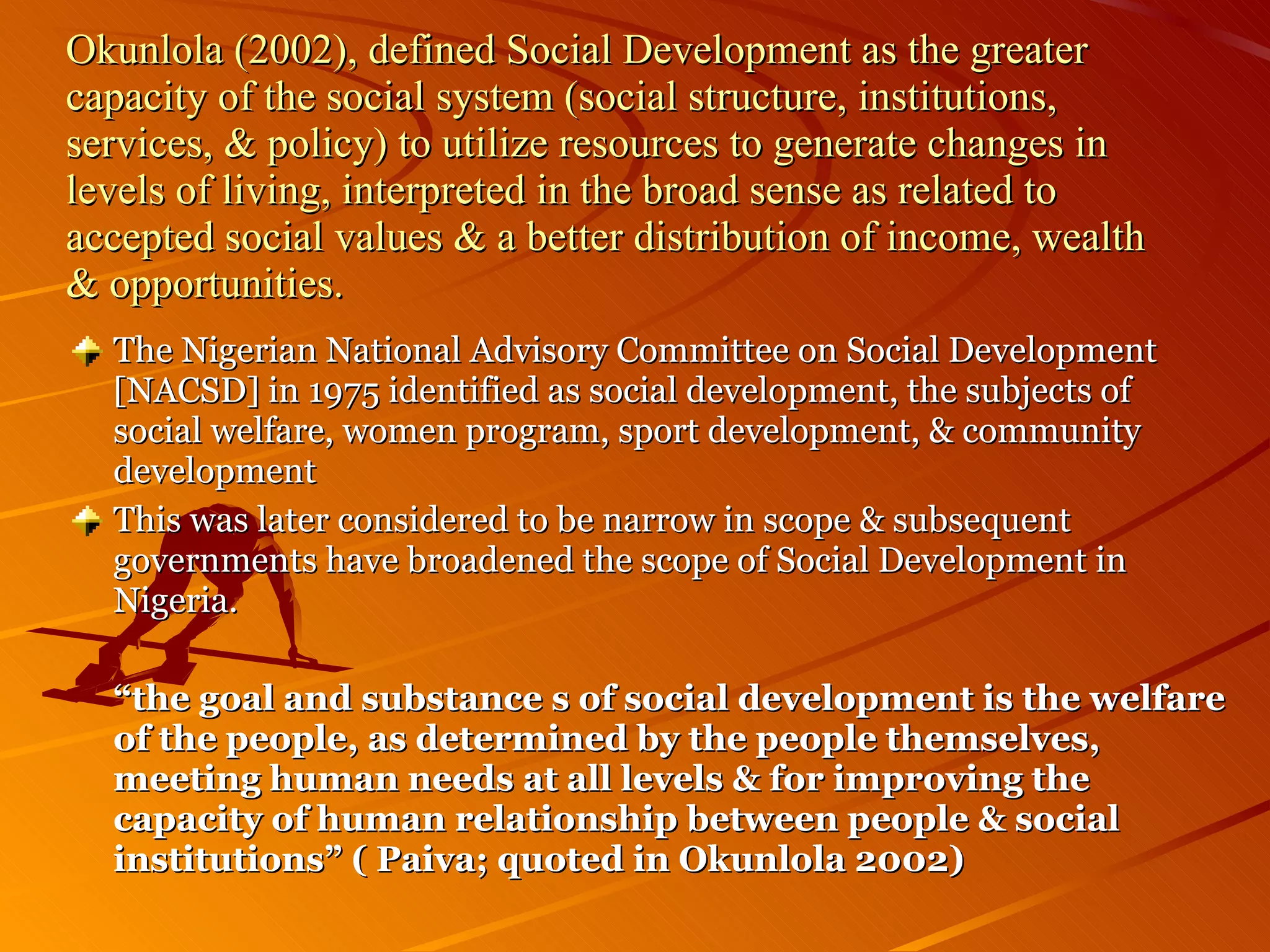 Okunlola (2002), defined Social Development as the greater capacity of the social system (social structure, institutions, services, & policy) to utilize   resources to generate changes in levels of living, interpreted in the broad sense as related to accepted social values & a better distribution of income, wealth & opportunities. The Nigerian National Advisory Committee on Social Development [NACSD] in 1975 identified as social development, the subjects of social welfare, women program, sport development, & community development This was later considered to be narrow in scope & subsequent governments have broadened the scope of Social Development in Nigeria. “ the goal and substance s of social development is the welfare of the people, as determined by the people themselves, meeting human needs at all levels & for improving the capacity of human relationship between people & social institutions” ( Paiva; quoted in Okunlola 2002) 